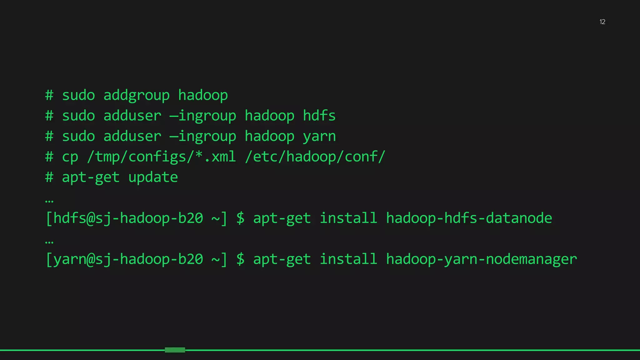 12
#	
  sudo	
  addgroup	
  hadoop	
  
#	
  sudo	
  adduser	
  —ingroup	
  hadoop	
  hdfs	
  
#	
  sudo	
  adduser	
  —ingroup	
  hadoop	
  yarn	
  
#	
  cp	
  /tmp/configs/*.xml	
  /etc/hadoop/conf/	
  
#	
  apt-­‐get	
  update	
  
…	
  
[hdfs@sj-­‐hadoop-­‐b20	
  ~]	
  $	
  apt-­‐get	
  install	
  hadoop-­‐hdfs-­‐datanode	
  
…	
  
[yarn@sj-­‐hadoop-­‐b20	
  ~]	
  $	
  apt-­‐get	
  install	
  hadoop-­‐yarn-­‐nodemanager	
  
 