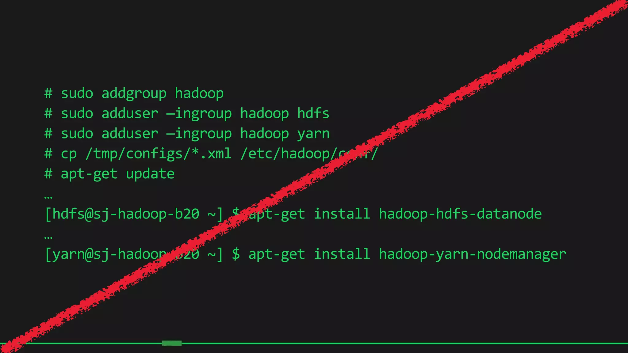 12
#	
  sudo	
  addgroup	
  hadoop	
  
#	
  sudo	
  adduser	
  —ingroup	
  hadoop	
  hdfs	
  
#	
  sudo	
  adduser	
  —ingroup	
  hadoop	
  yarn	
  
#	
  cp	
  /tmp/configs/*.xml	
  /etc/hadoop/conf/	
  
#	
  apt-­‐get	
  update	
  
…	
  
[hdfs@sj-­‐hadoop-­‐b20	
  ~]	
  $	
  apt-­‐get	
  install	
  hadoop-­‐hdfs-­‐datanode	
  
…	
  
[yarn@sj-­‐hadoop-­‐b20	
  ~]	
  $	
  apt-­‐get	
  install	
  hadoop-­‐yarn-­‐nodemanager	
  
 
