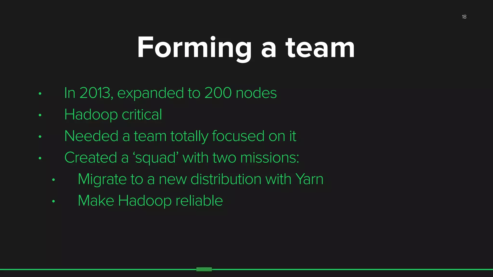 18
• In 2013, expanded to 200 nodes
• Hadoop critical
• Needed a team totally focused on it
• Created a ‘squad’ with two missions:
• Migrate to a new distribution with Yarn
• Make Hadoop reliable
Forming a team
 