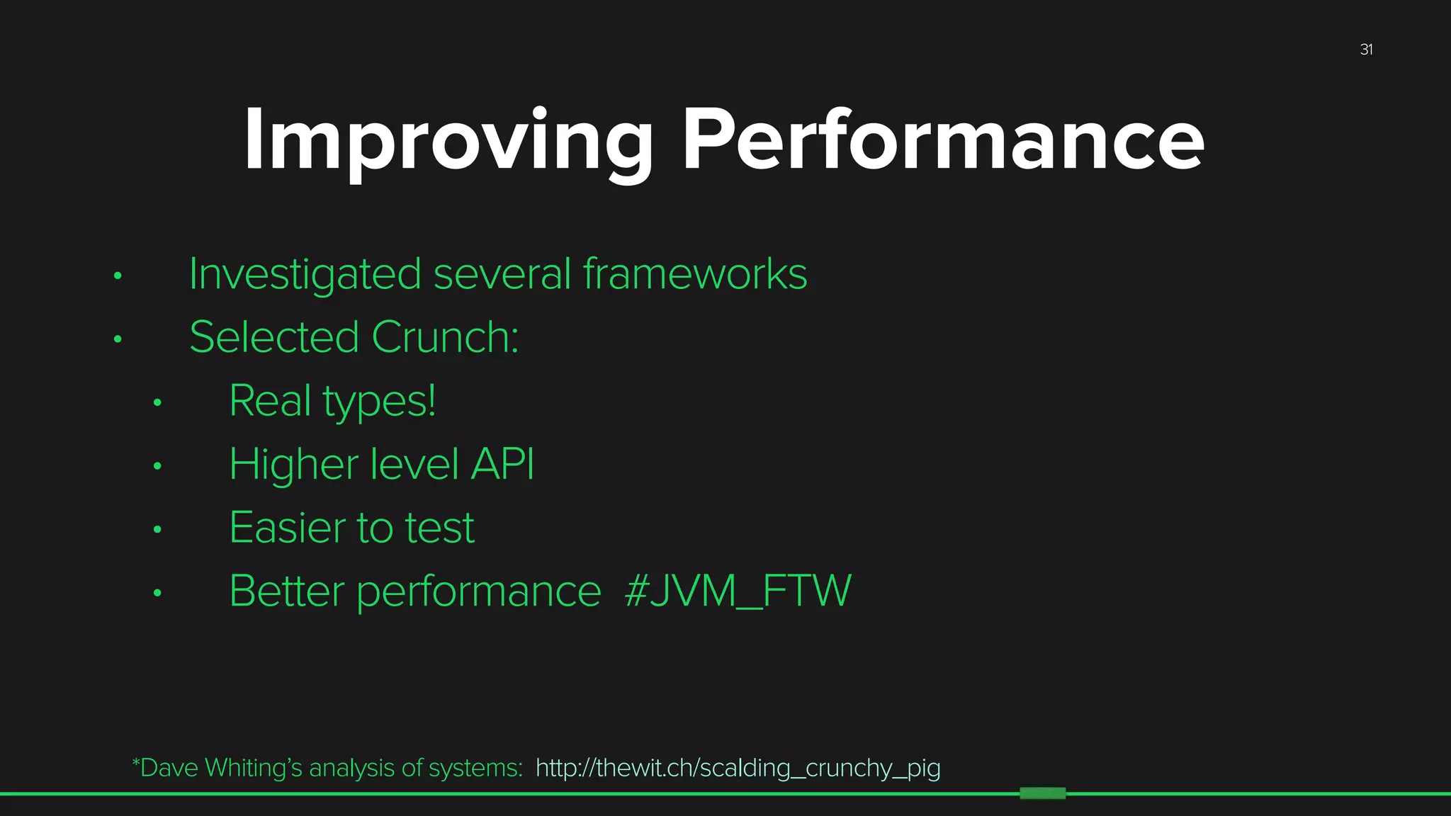 31
• Investigated several frameworks
• Selected Crunch:
• Real types!
• Higher level API
• Easier to test
• Better performance #JVM_FTW
*Dave Whiting’s analysis of systems: http://thewit.ch/scalding_crunchy_pig
Improving Performance
 