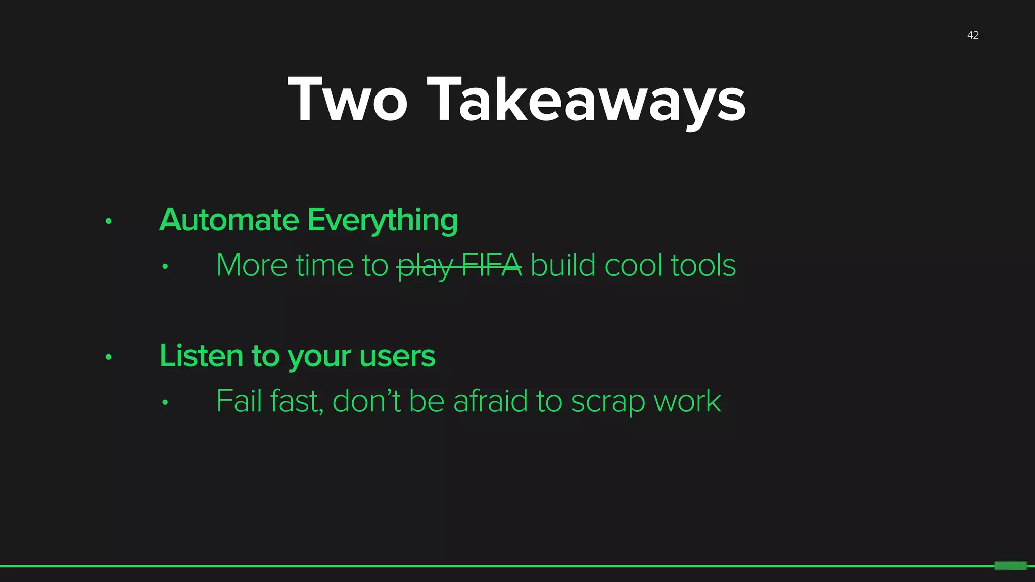 42
Two Takeaways
• Automate Everything
• More time to play FIFA build cool tools
• Listen to your users
• Fail fast, don’t be afraid to scrap work
 