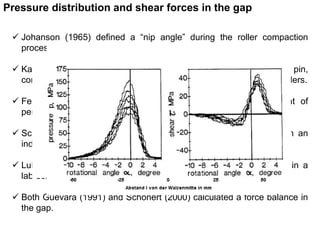 Pressure distribution and shear forces in the gap 
 Johanson (1965) defined a “nip angle” during the roller compaction 
process. 
 Katashinski (1966) was the first to measure, with a sensor pin, 
compressive and shear forces during the compression of metal powders. 
 Feige (1989) used the sensor-pin method for the measurement of 
peripheral and axial pressure distributions in a roller crusher. 
 Schwarz and von Seebach (1990) discovered the “edge effect” in an 
industrial HPGR. 
 Lubjuhn (1992) characterized the peripheral pressure distribution in a 
lab-scale HPGR using quartz and limestone. 
 Both Guevara (1991) and Schönert (2000) calculated a force balance in 
the gap. 
 