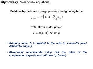 Klymowsky Power draw equations 
Relationship between average pressure and grinding force 
ave  IP  
p F LD a 
2 
 1000 
Total HPGR motor power 
P  n 30DF sin 
 Grinding force, F, is applied to the rolls in a specific point 
defined by angle  . 
 Klymowsky recommends using half the value of the 
compression angle (later confirmed by Torres). 
 