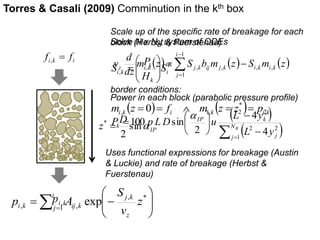 Torres & Casali (2009) Comminution in the kth box 
Scale up of the specific rate of breakage for each 
block (Herbst & Fuerstenau) 
Solve N x NB system of ODEs 
P 
 
, , ,   
 
 , 
v k 
i k i k 
S  
i k S 
z i k j k ij j k , , 
 
 
d 
j k 
S 
i k i f f  , 
    
 
  
  
z 
i k ij k  
i 
j 
z 
v 
p A 
1 
, * 
, , exp 
IP 
D 
z sina 
2 
*  
i k p , 
m z S b m z S m z 
dz 
i 
j 
1 
1 
 
 
border conditions: 
m  z  f m  z z * 
 p i k i i k i , 
k  0     , ,  L 2 y 
2 
 
IP k 
   
  
 
 
 
 
 
 
 
 
NB 
j j 
k 
L y 
P p LD u 
1 
2 2 
4 
4 
2 
100 sin 
a 
E 
i 
k 
H 
 
  
 
Power in each block (parabolic pressure profile) 
Uses functional expressions for breakage (Austin 
& Luckie) and rate of breakage (Herbst & 
Fuerstenau) 
 