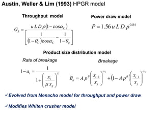 Austin, Weller & Lim (1993) HPGR model 
Throughput model 
  
 
 a 
C 
1 
1 cos 
    
 
 
  
 
 
 
 
 
 
C C g 
S 
u LD 
G 
 a 1 
 
1 
1 cos 
Power draw model 
0.84 P 1.56 u LD p 
Product size distribution model 
Rate of breakage 
 
 
 
x 
  
 
 
 
 
 
 
  
g 
i 
i 
x 
a 
1 
1 
1 
a a 
2 3 
 
 
 
 
 
 
x 
x 
   
A p 
Evolved from Menacho model for throughput and power draw 
Modifies Whiten crusher model 
  
1 1 1 
 
 
 
 
 
 
  
 
 
 
 
j 
B i 
j 
B i 
ij x 
x 
B A p 
Breakage 
 