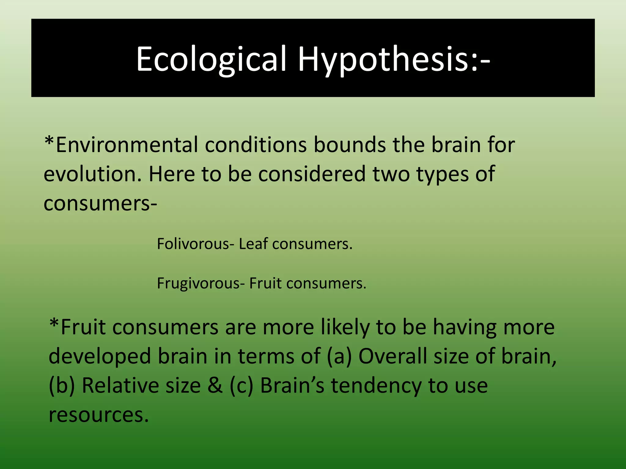 Ecological Hypothesis:-
*Environmental conditions bounds the brain for
evolution. Here to be considered two types of
consumers-
Folivorous- Leaf consumers.
Frugivorous- Fruit consumers.
*Fruit consumers are more likely to be having more
developed brain in terms of (a) Overall size of brain,
(b) Relative size & (c) Brain’s tendency to use
resources.