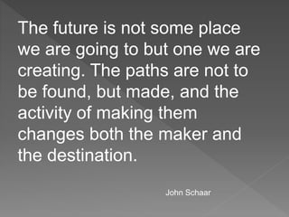The future is not some place
we are going to but one we are
creating. The paths are not to
be found, but made, and the
activity of making them
changes both the maker and
the destination.
John Schaar
 