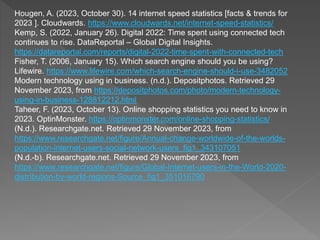 Hougen, A. (2023, October 30). 14 internet speed statistics [facts & trends for
2023 ]. Cloudwards. https://www.cloudwards.net/internet-speed-statistics/
Kemp, S. (2022, January 26). Digital 2022: Time spent using connected tech
continues to rise. DataReportal – Global Digital Insights.
https://datareportal.com/reports/digital-2022-time-spent-with-connected-tech
Fisher, T. (2006, January 15). Which search engine should you be using?
Lifewire. https://www.lifewire.com/which-search-engine-should-i-use-3482052
Modern technology using in business. (n.d.). Depositphotos. Retrieved 29
November 2023, from https://depositphotos.com/photo/modern-technology-
using-in-business-128812212.html
Taheer, F. (2023, October 13). Online shopping statistics you need to know in
2023. OptinMonster. https://optinmonster.com/online-shopping-statistics/
(N.d.). Researchgate.net. Retrieved 29 November 2023, from
https://www.researchgate.net/figure/Annual-change-worldwide-of-the-worlds-
population-internet-users-social-network-users_fig1_343107051
(N.d.-b). Researchgate.net. Retrieved 29 November 2023, from
https://www.researchgate.net/figure/Global-Internet-users-in-the-World-2020-
distribution-by-world-regions-Source_fig1_351016790
 