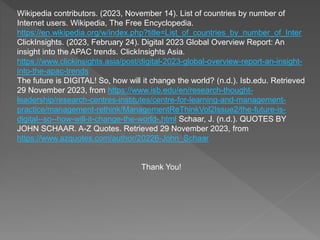 Wikipedia contributors. (2023, November 14). List of countries by number of
Internet users. Wikipedia, The Free Encyclopedia.
https://en.wikipedia.org/w/index.php?title=List_of_countries_by_number_of_Inter
ClickInsights. (2023, February 24). Digital 2023 Global Overview Report: An
insight into the APAC trends. ClickInsights Asia.
https://www.clickinsights.asia/post/digital-2023-global-overview-report-an-insight-
into-the-apac-trends
The future is DIGITAL! So, how will it change the world? (n.d.). Isb.edu. Retrieved
29 November 2023, from https://www.isb.edu/en/research-thought-
leadership/research-centres-institutes/centre-for-learning-and-management-
practice/management-rethink/ManagementReThinkVol2Issue2/the-future-is-
digital--so--how-will-it-change-the-world-.html Schaar, J. (n.d.). QUOTES BY
JOHN SCHAAR. A-Z Quotes. Retrieved 29 November 2023, from
https://www.azquotes.com/author/20226-John_Schaar
Thank You!
 