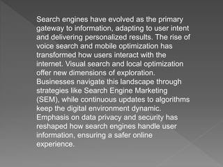 Search engines have evolved as the primary
gateway to information, adapting to user intent
and delivering personalized results. The rise of
voice search and mobile optimization has
transformed how users interact with the
internet. Visual search and local optimization
offer new dimensions of exploration.
Businesses navigate this landscape through
strategies like Search Engine Marketing
(SEM), while continuous updates to algorithms
keep the digital environment dynamic.
Emphasis on data privacy and security has
reshaped how search engines handle user
information, ensuring a safer online
experience.
 