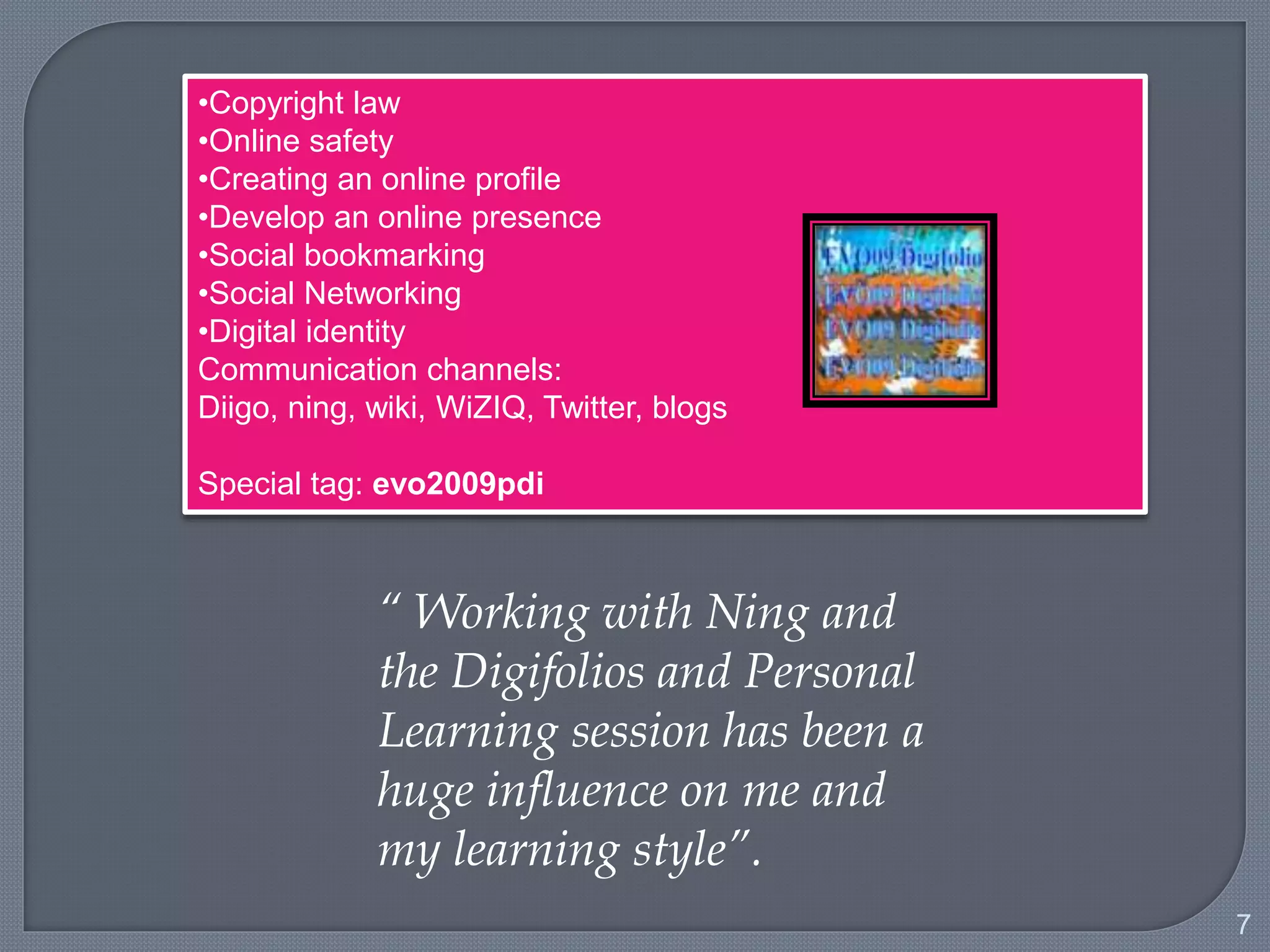 7
•Copyright law
•Online safety
•Creating an online profile
•Develop an online presence
•Social bookmarking
•Social Networking
•Digital identity
Communication channels:
Diigo, ning, wiki, WiZIQ, Twitter, blogs
Special tag: evo2009pdi
“ Working with Ning and the
Digifolios and Personal
Learning session has been a
huge influence on me and my
learning style”.
 