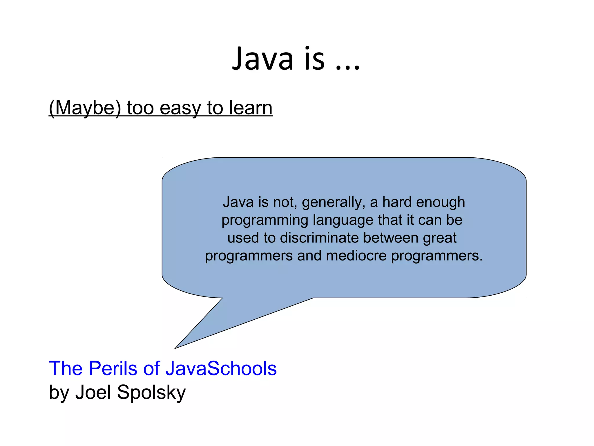 Java is ...
(Maybe) too easy to learn
The Perils of JavaSchools
by Joel Spolsky
Java is not, generally, a hard enough
programming language that it can be
used to discriminate between great
programmers and mediocre programmers.
 