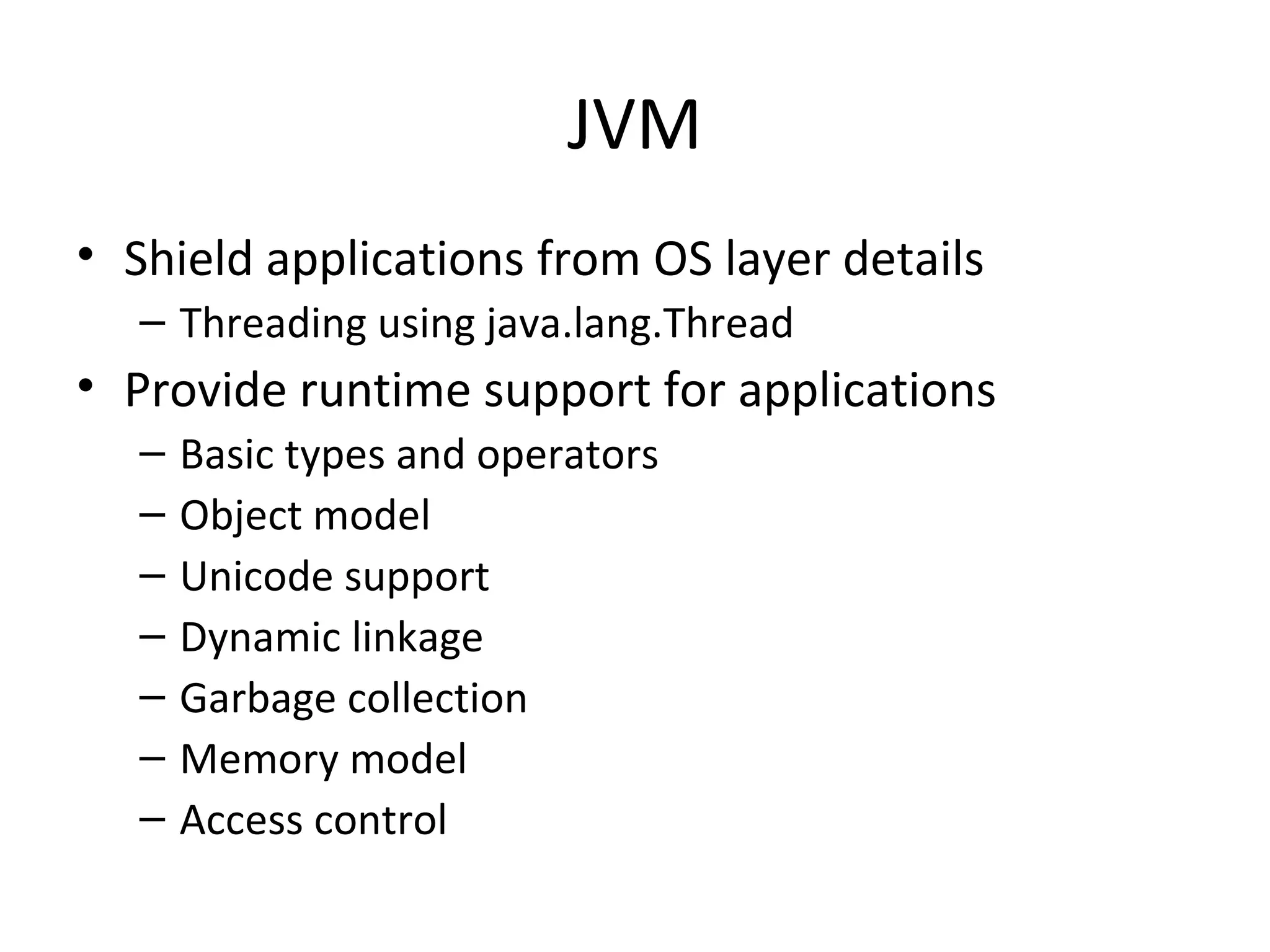 JVM
• Shield applications from OS layer details
– Threading using java.lang.Thread
• Provide runtime support for applications
– Basic types and operators
– Object model
– Unicode support
– Dynamic linkage
– Garbage collection
– Memory model
– Access control
 
