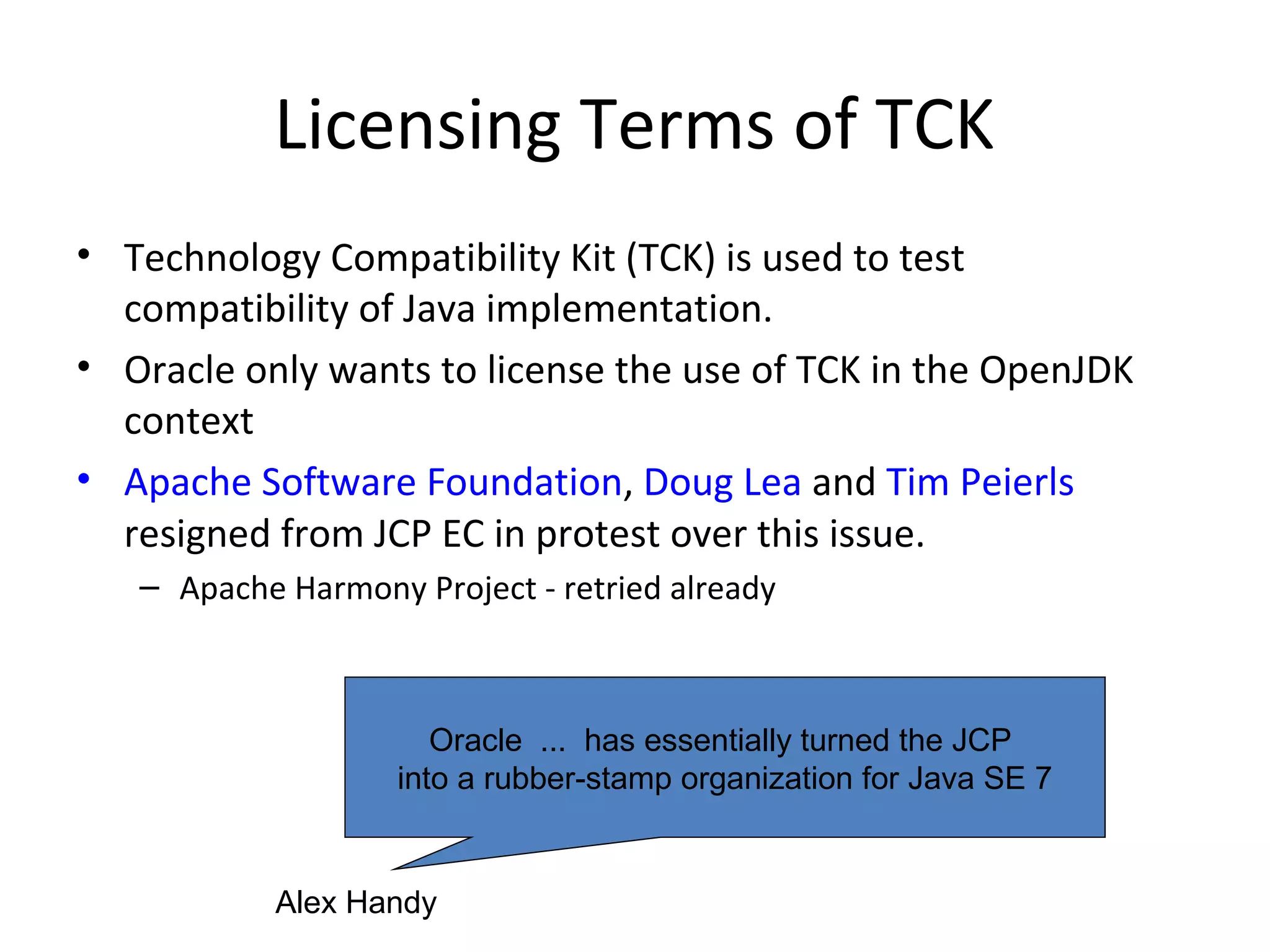 Licensing Terms of TCK
• Technology Compatibility Kit (TCK) is used to test
compatibility of Java implementation.
• Oracle only wants to license the use of TCK in the OpenJDK
context
• Apache Software Foundation, Doug Lea and Tim Peierls
resigned from JCP EC in protest over this issue.
– Apache Harmony Project - retried already
Oracle ... has essentially turned the JCP
into a rubber-stamp organization for Java SE 7
Alex Handy
 