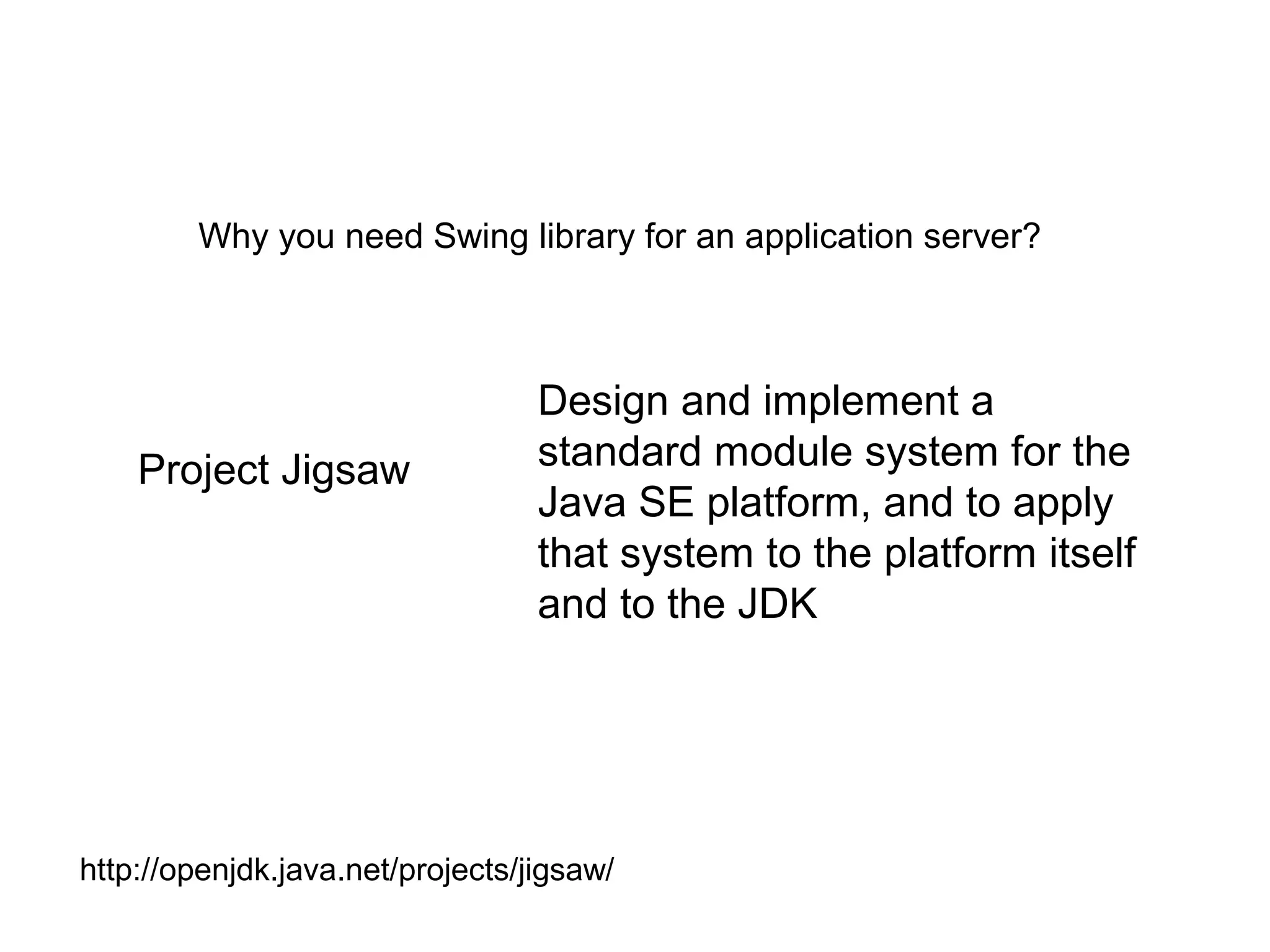 Why you need Swing library for an application server?
Project Jigsaw
Design and implement a
standard module system for the
Java SE platform, and to apply
that system to the platform itself
and to the JDK
http://openjdk.java.net/projects/jigsaw/
 