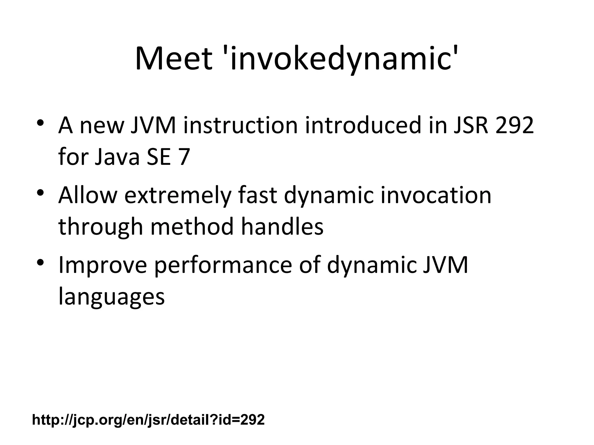 Meet 'invokedynamic'
• A new JVM instruction introduced in JSR 292
for Java SE 7
• Allow extremely fast dynamic invocation
through method handles
• Improve performance of dynamic JVM
languages
http://jcp.org/en/jsr/detail?id=292
 