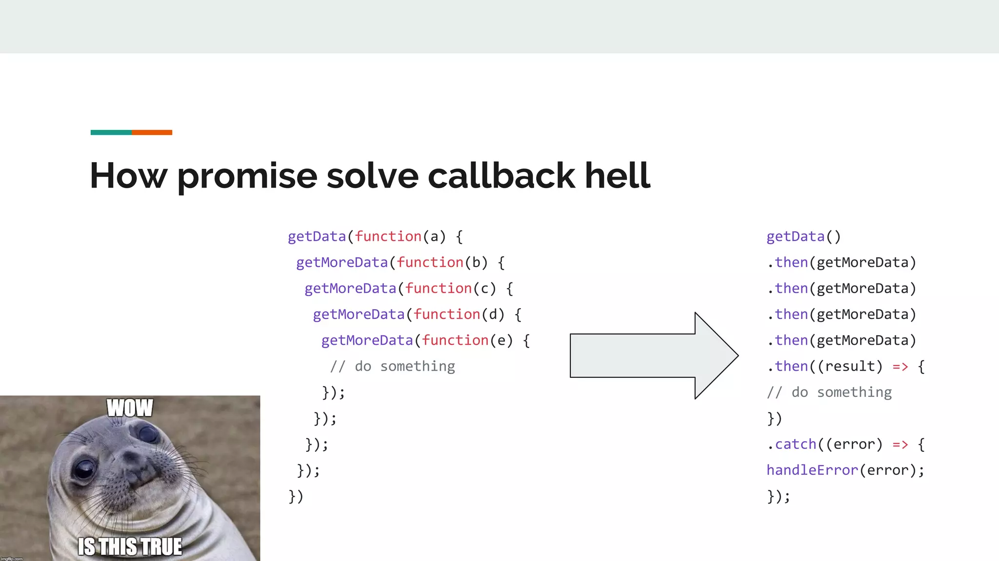 How promise solve callback hell getData(function(a) { getMoreData(function(b) { getMoreData(function(c) { getMoreData(function(d) { getMoreData(function(e) { // do something }); }); }); }); }) getData() .then(getMoreData) .then(getMoreData) .then(getMoreData) .then(getMoreData) .then((result) => { // do something }) .catch((error) => { handleError(error); }); 