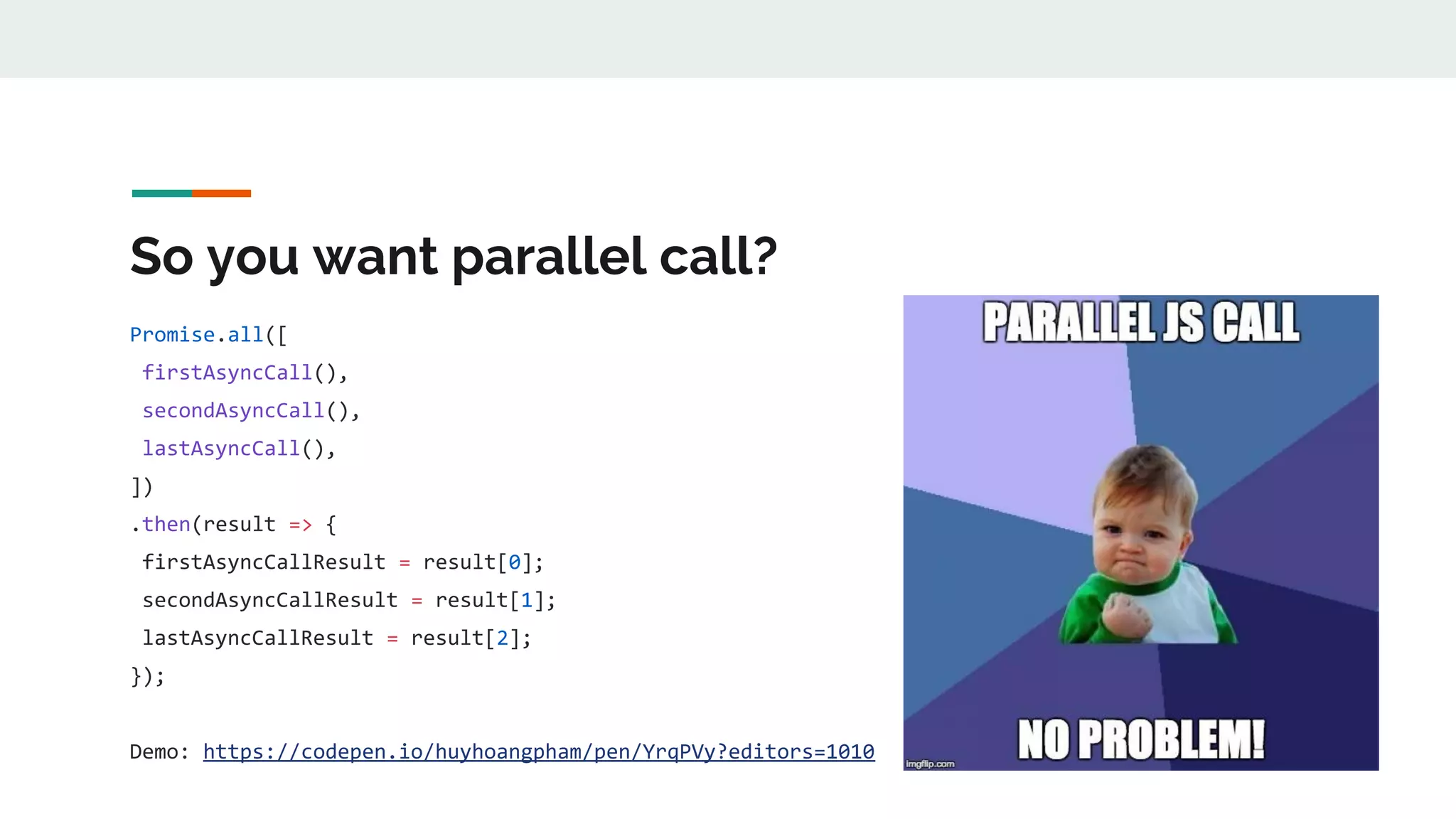 So you want parallel call? Promise.all([ firstAsyncCall(), secondAsyncCall(), lastAsyncCall(), ]) .then(result => { firstAsyncCallResult = result[0]; secondAsyncCallResult = result[1]; lastAsyncCallResult = result[2]; }); Demo: https://codepen.io/huyhoangpham/pen/YrqPVy?editors=1010 