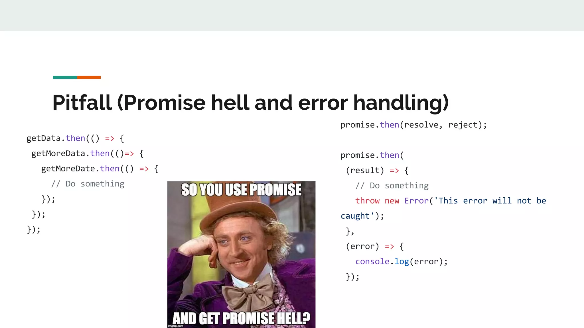 Pitfall (Promise hell and error handling) getData.then(() => { getMoreData.then(()=> { getMoreDate.then(() => { // Do something }); }); }); promise.then(resolve, reject); promise.then( (result) => { // Do something throw new Error('This error will not be caught'); }, (error) => { console.log(error); }); 