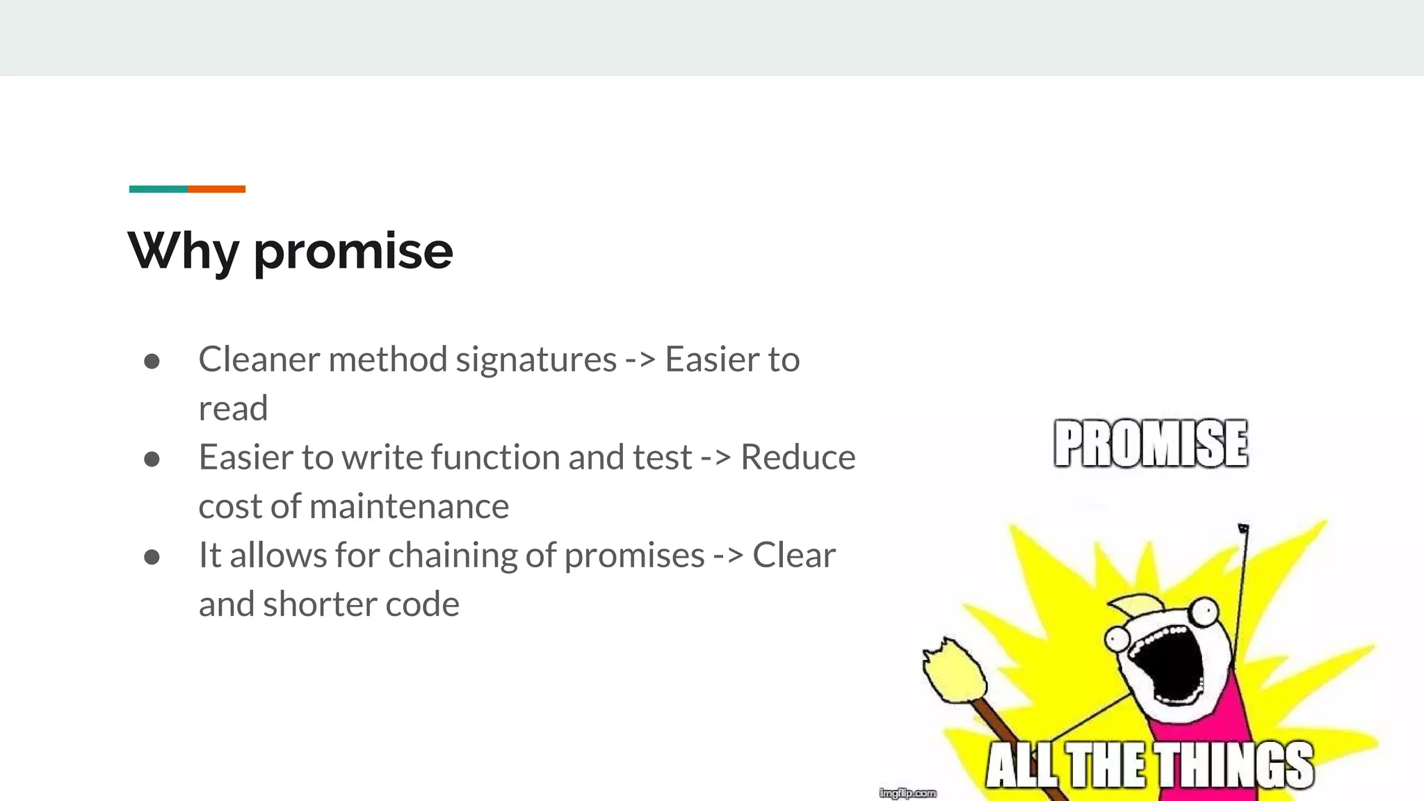 Why promise ● Cleaner method signatures -> Easier to read ● Easier to write function and test -> Reduce cost of maintenance ● It allows for chaining of promises -> Clear and shorter code 