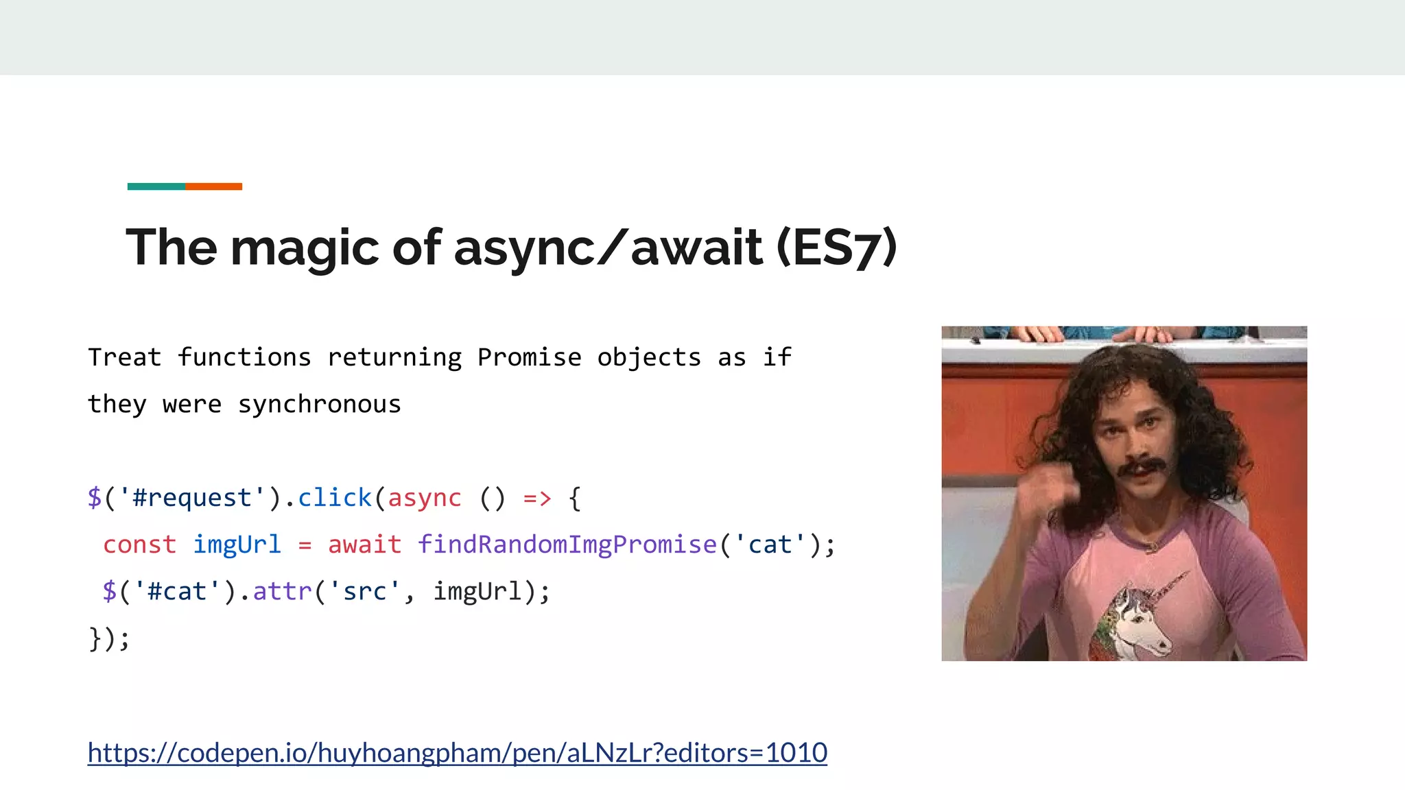 The magic of async/await (ES7) Treat functions returning Promise objects as if they were synchronous $('#request').click(async () => { const imgUrl = await findRandomImgPromise('cat'); $('#cat').attr('src', imgUrl); }); https://codepen.io/huyhoangpham/pen/aLNzLr?editors=1010 