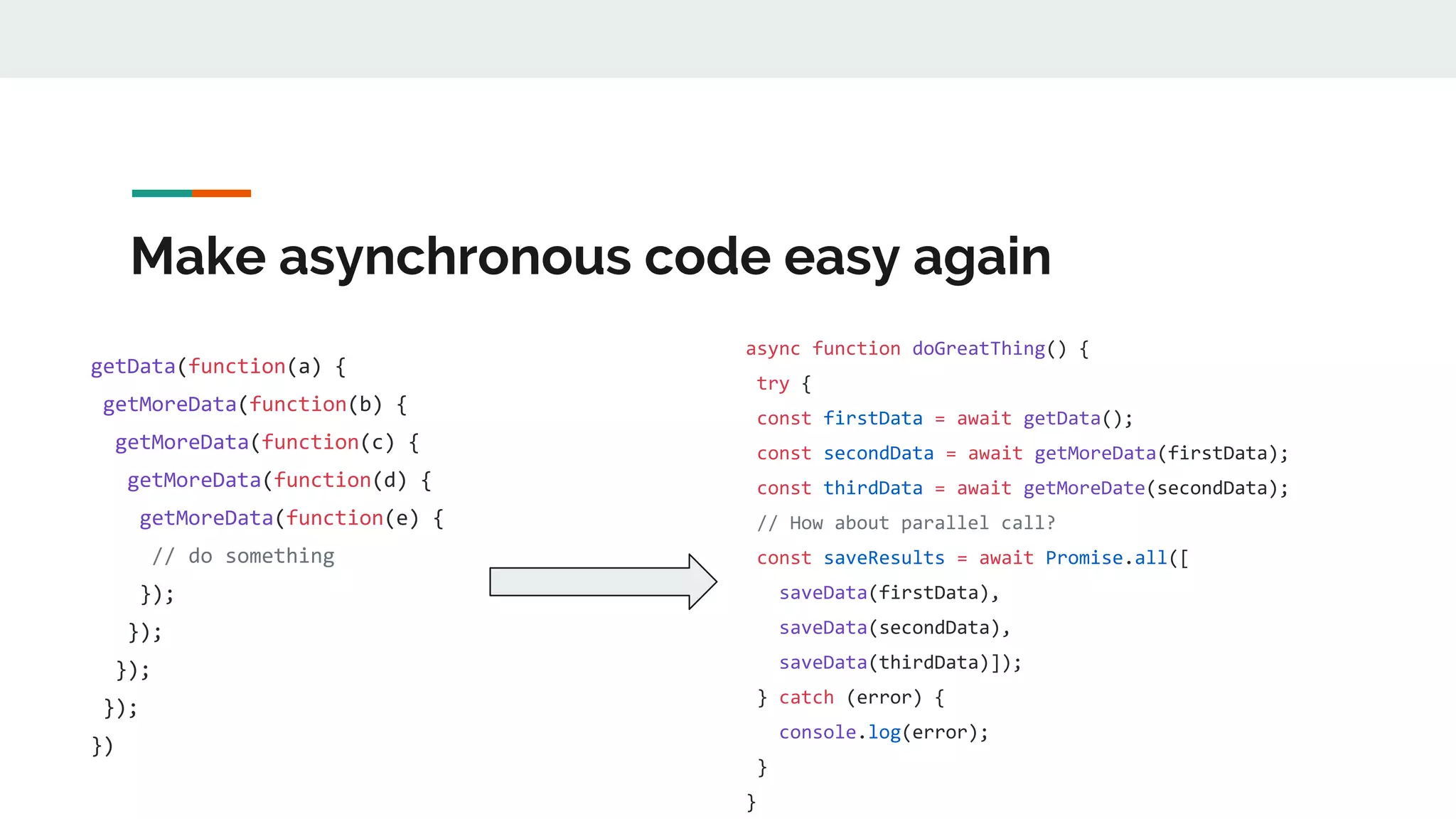 Make asynchronous code easy again getData(function(a) { getMoreData(function(b) { getMoreData(function(c) { getMoreData(function(d) { getMoreData(function(e) { // do something }); }); }); }); }) async function doGreatThing() { try { const firstData = await getData(); const secondData = await getMoreData(firstData); const thirdData = await getMoreDate(secondData); // How about parallel call? const saveResults = await Promise.all([ saveData(firstData), saveData(secondData), saveData(thirdData)]); } catch (error) { console.log(error); } } 