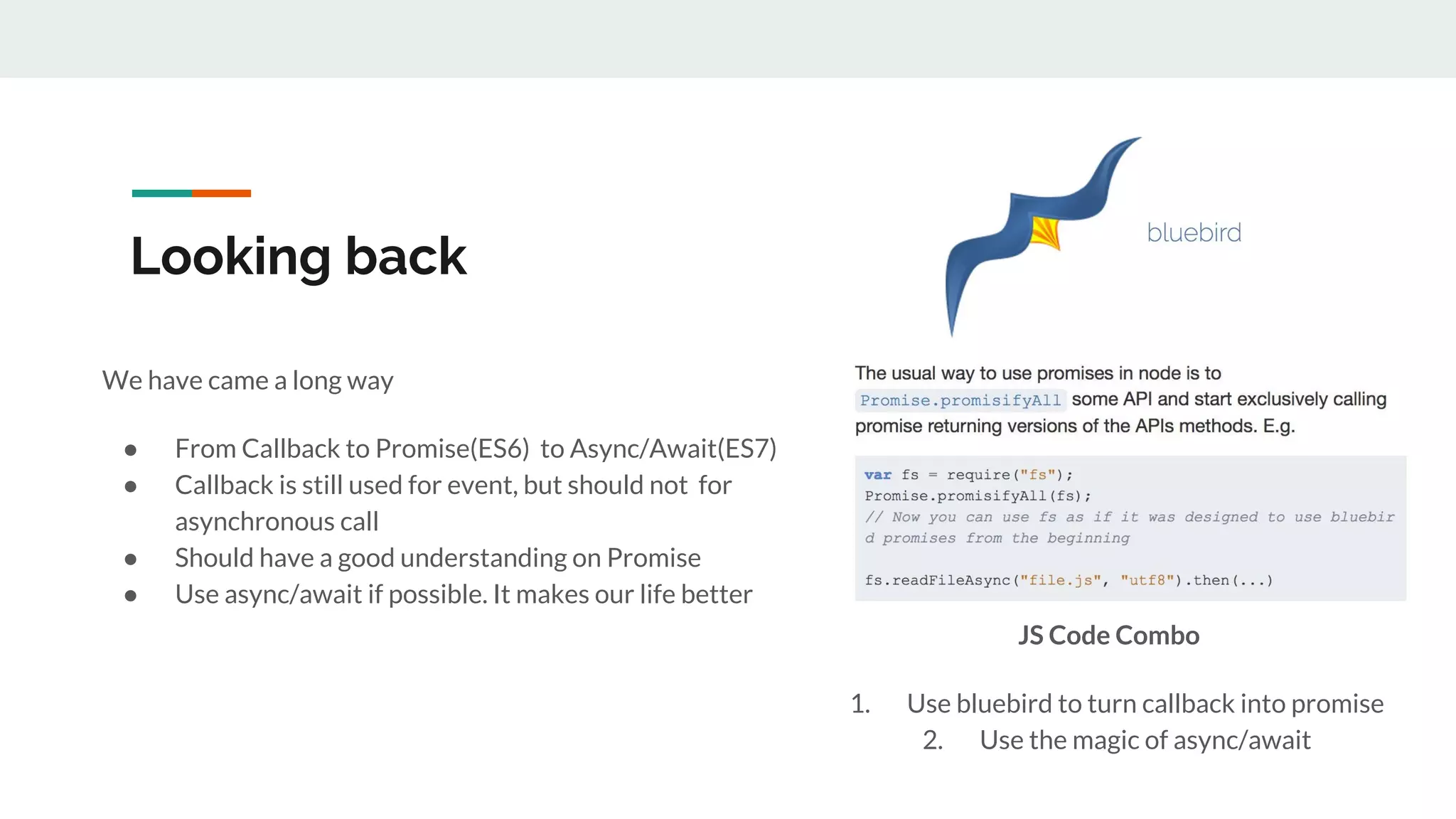 Looking back We have came a long way ● From Callback to Promise(ES6) to Async/Await(ES7) ● Callback is still used for event, but should not for asynchronous call ● Should have a good understanding on Promise ● Use async/await if possible. It makes our life better JS Code Combo 1. Use bluebird to turn callback into promise 2. Use the magic of async/await 