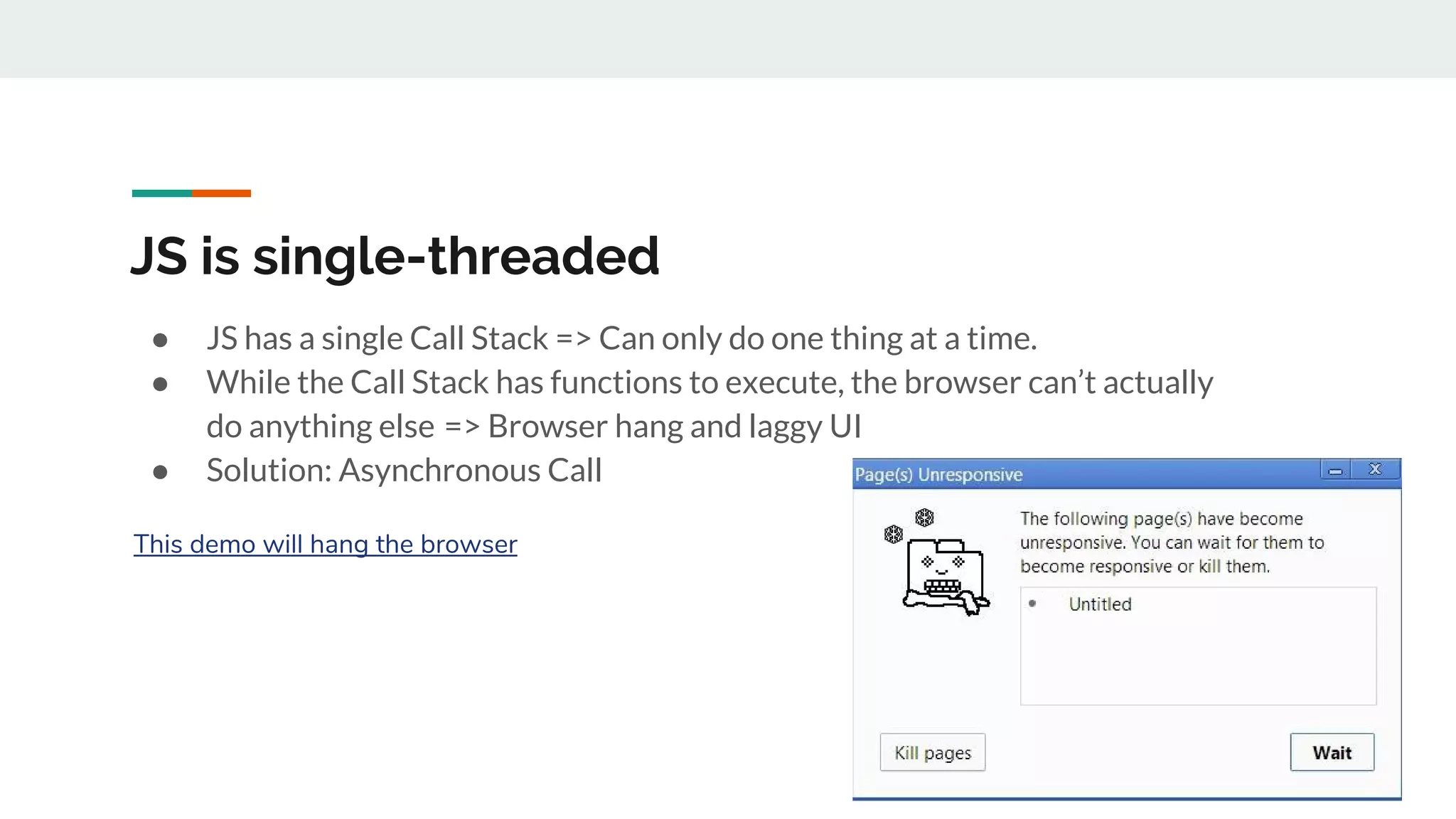 JS is single-threaded ● JS has a single Call Stack => Can only do one thing at a time. ● While the Call Stack has functions to execute, the browser can’t actually do anything else  => Browser hang and laggy UI ● Solution: Asynchronous Call This demo will hang the browser 