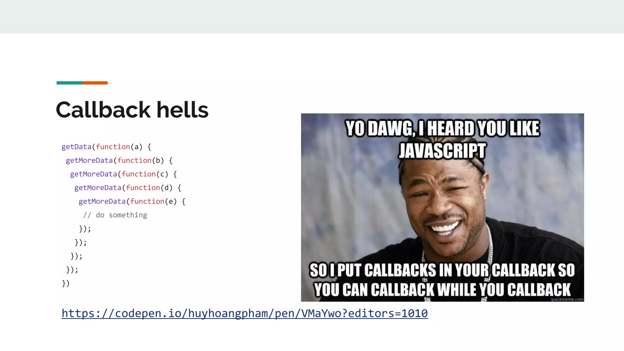 Callback hells getData(function(a) { getMoreData(function(b) { getMoreData(function(c) { getMoreData(function(d) { getMoreData(function(e) { // do something }); }); }); }); }) https://codepen.io/huyhoangpham/pen/VMaYwo?editors=1010 