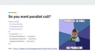 So you want parallel call?
Promise.all([
firstAsyncCall(),
secondAsyncCall(),
lastAsyncCall(),
])
.then(result => {
firstAsyncCallResult = result[0];
secondAsyncCallResult = result[1];
lastAsyncCallResult = result[2];
});
Demo: https://codepen.io/huyhoangpham/pen/YrqPVy?editors=1010
 