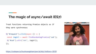 The magic of async/await (ES7)
Treat functions returning Promise objects as if
they were synchronous
$('#request').click(async () => {
const imgUrl = await findRandomImgPromise('cat');
$('#cat').attr('src', imgUrl);
});
https://codepen.io/huyhoangpham/pen/aLNzLr?editors=1010
 