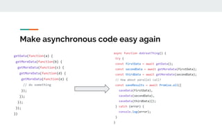Make asynchronous code easy again
getData(function(a) {
getMoreData(function(b) {
getMoreData(function(c) {
getMoreData(function(d) {
getMoreData(function(e) {
// do something
});
});
});
});
})
async function doGreatThing() {
try {
const firstData = await getData();
const secondData = await getMoreData(firstData);
const thirdData = await getMoreDate(secondData);
// How about parallel call?
const saveResults = await Promise.all([
saveData(firstData),
saveData(secondData),
saveData(thirdData)]);
} catch (error) {
console.log(error);
}
}
 