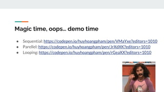 Magic time, oops… demo time
● Sequential: https://codepen.io/huyhoangpham/pen/VMaYxe?editors=1010
● Parellel: https://codepen.io/huyhoangpham/pen/JrXdXK?editors=1010
● Looping: https://codepen.io/huyhoangpham/pen/rGeaXX?editors=1010
 