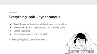 Everything look … synchronous
● Await keyword is only available in a async function
● No more callback, then, or catch => Cleaner code
● Easier to debug
● Easy looping and error try/catch
=> Everything look … synchronous
 