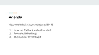 Agenda
How we deal with asynchronous call in JS
1. Innocent Callback and callback hell
2. Promise all the things
3. The magic of async/await
 
