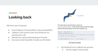 Looking back
We have came a long way
● From Callback to Promise(ES6) to Async/Await(ES7)
● Callback is still used for event, but should not for
asynchronous call
● Should have a good understanding on Promise
● Use async/await if possible. It makes our life better
JS Code Combo
1. Use bluebird to turn callback into promise
2. Use the magic of async/await
 