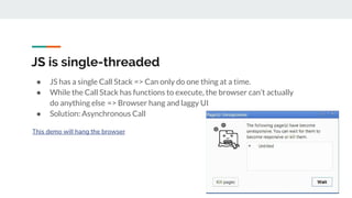JS is single-threaded
● JS has a single Call Stack => Can only do one thing at a time.
● While the Call Stack has functions to execute, the browser can’t actually
do anything else  => Browser hang and laggy UI
● Solution: Asynchronous Call
This demo will hang the browser
 
