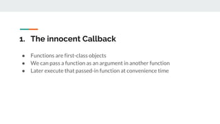 1. The innocent Callback
● Functions are first-class objects
● We can pass a function as an argument in another function
● Later execute that passed-in function at convenience time
 
