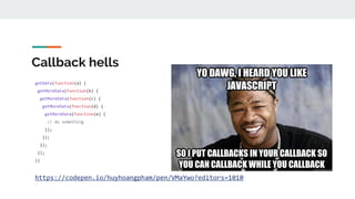 Callback hells
getData(function(a) {
getMoreData(function(b) {
getMoreData(function(c) {
getMoreData(function(d) {
getMoreData(function(e) {
// do something
});
});
});
});
})
https://codepen.io/huyhoangpham/pen/VMaYwo?editors=1010
 