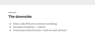 The downside
● Make code difficult to maintain and debug
● Exception handling is … tedious
● Anonymous inline function = hard-to-read call stack
 