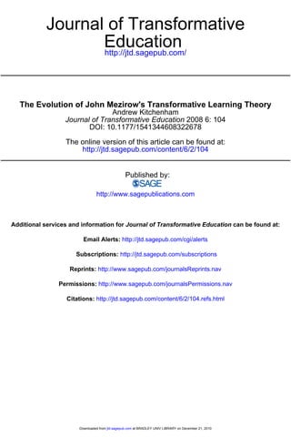 Journal of Transformative 
Education 
http://jtd.sagepub.com/ 
The Evolution of John Mezirow's Transformative Learning Theory 
Andrew Kitchenham 
Journal of Transformative Education 2008 6: 104 
DOI: 10.1177/1541344608322678 
The online version of this article can be found at: 
http://jtd.sagepub.com/content/6/2/104 
Published by: 
http://www.sagepublications.com 
Additional services and information for Journal of Transformative Education can be found at: 
Email Alerts: http://jtd.sagepub.com/cgi/alerts 
Subscriptions: http://jtd.sagepub.com/subscriptions 
Reprints: http://www.sagepub.com/journalsReprints.nav 
Permissions: http://www.sagepub.com/journalsPermissions.nav 
Citations: http://jtd.sagepub.com/content/6/2/104.refs.html 
Downloaded from jtd.sagepub.com at BRADLEY UNIV LIBRARY on December 21, 2010 
 
