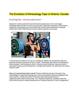 The Evolution of Kinesiology Tape in Ontario, Canada
Kinesiology tape – more than pretty colours?
Despite its recently ostensible and technicolored appearance on the world stage,
kinesiology tape has been in use for over 40 years. Japanese chiropractor Kenzo Kase is
credited as its developer and it took 50,000 free rolls and gold medal beach volleyball
athlete Kerri Walsh (2008 Olympic Games) before eyebrows were raised.
In many areas of medicine, the use of a modality by athletes and practitioners often pre-
dates the scientific explanation of how it “works”. Kinesiology tape seems to be following in
those footsteps. Tape companies claim it “reduces muscle soreness, improves function,
decreases bruising, and decreases pain” amongst other benefits. So where does the rubber
meet the road?
How is it used and how does it work? There are differing schools of thought on the
methodology for applying kinesiology tape. Early and persistent reasoning suggested that
origin-insertion, muscle innervation and muscle action taping best serves to
support/stimulate external body areas. This “anatomical approach” probably makes the
most intuitive sense to medical practitioners as it follows anatomical “rules of engagement.”
 