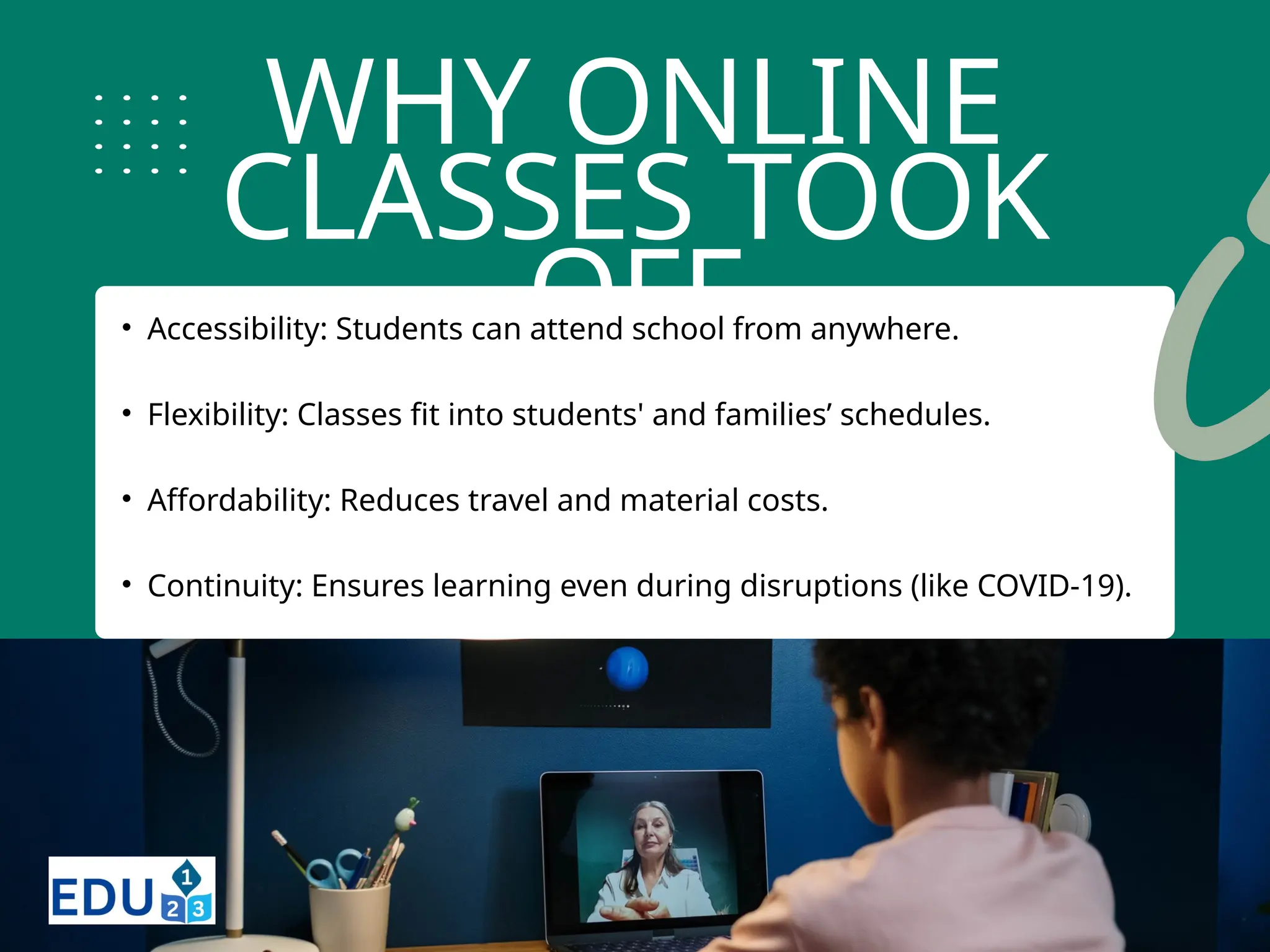WHY ONLINE
CLASSES TOOK
OFF
• Accessibility: Students can attend school from anywhere.
• Flexibility: Classes fit into students' and families’ schedules.
• Affordability: Reduces travel and material costs.
• Continuity: Ensures learning even during disruptions (like COVID-19).
 