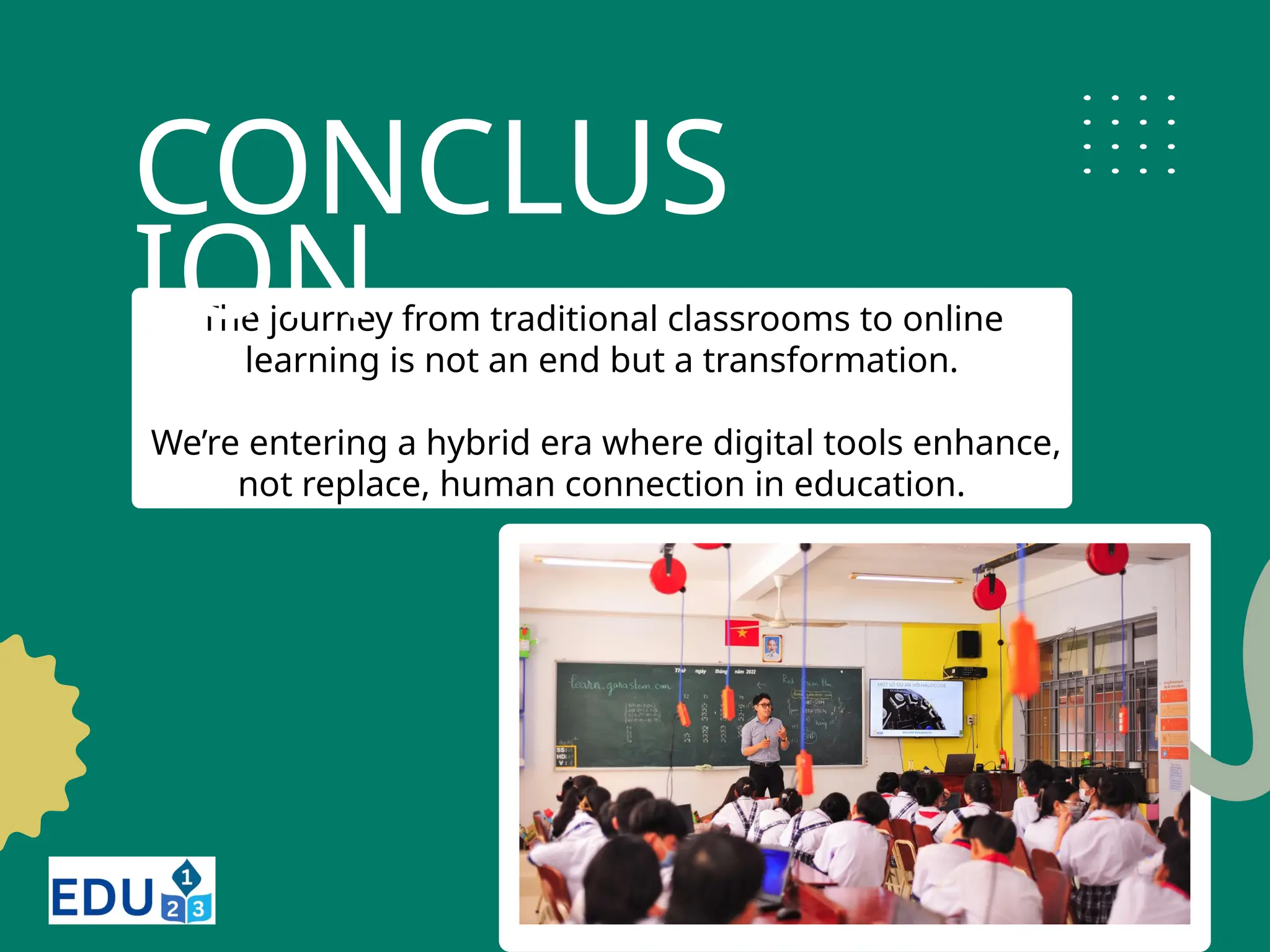 The journey from traditional classrooms to online
learning is not an end but a transformation.
We’re entering a hybrid era where digital tools enhance,
not replace, human connection in education.
CONCLUS
ION
 