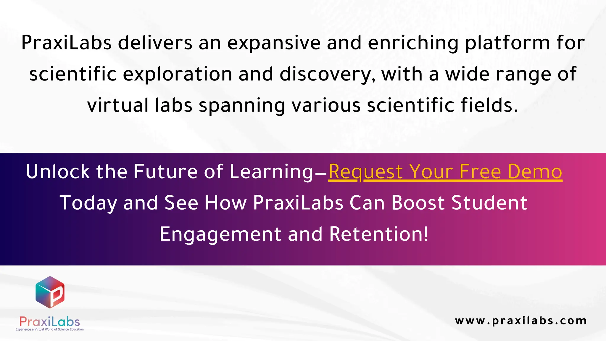 PraxiLabs delivers an expansive and enriching platform for
scientific exploration and discovery, with a wide range of
virtual labs spanning various scientific fields.
www.praxilabs.com
Unlock the Future of Learning—Request Your Free Demo
Today and See How PraxiLabs Can Boost Student
Engagement and Retention!
 