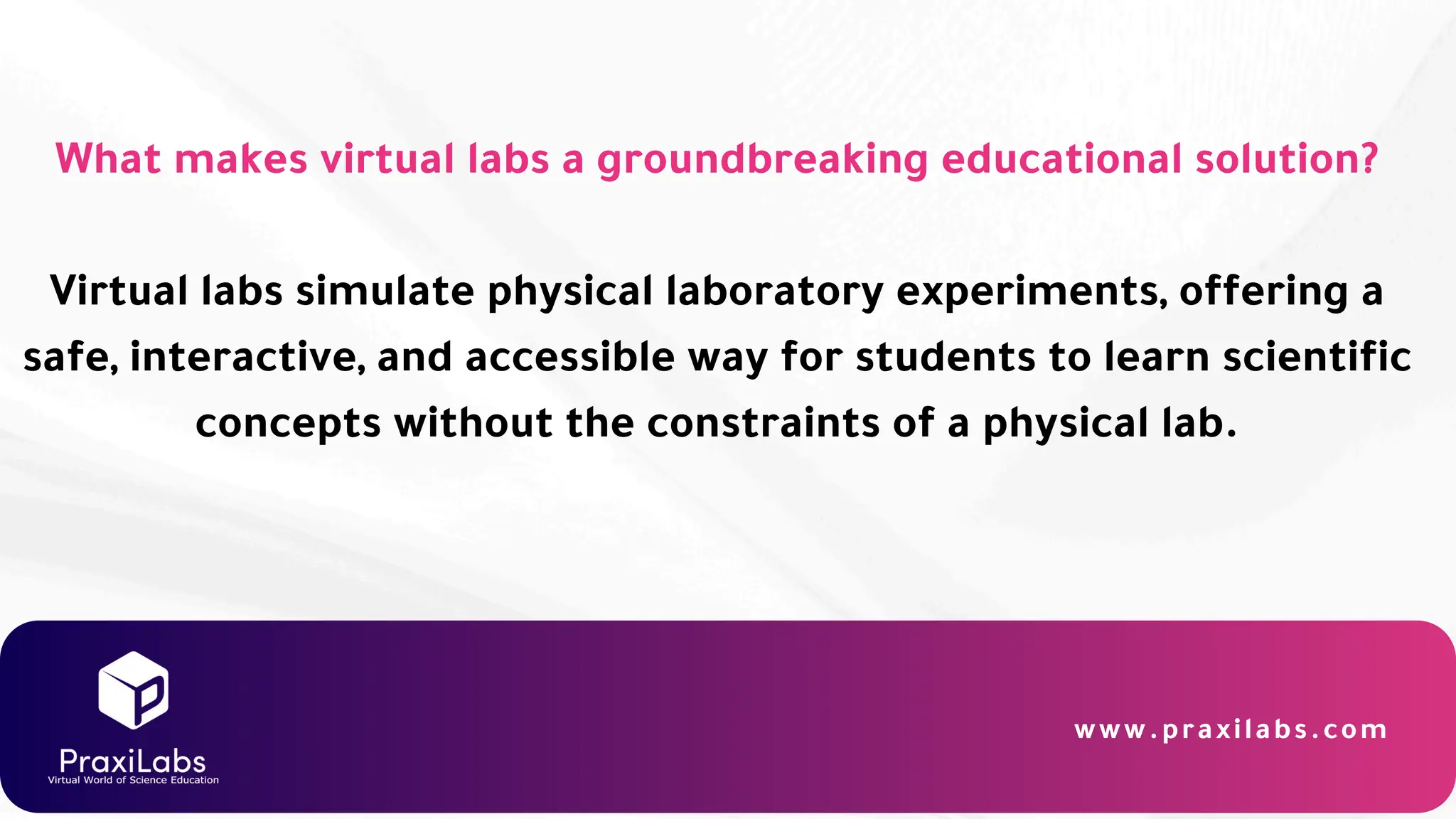 What makes virtual labs a groundbreaking educational solution?
Virtual labs simulate physical laboratory experiments, offering a
safe, interactive, and accessible way for students to learn scientific
concepts without the constraints of a physical lab.
www.praxilabs.com
 