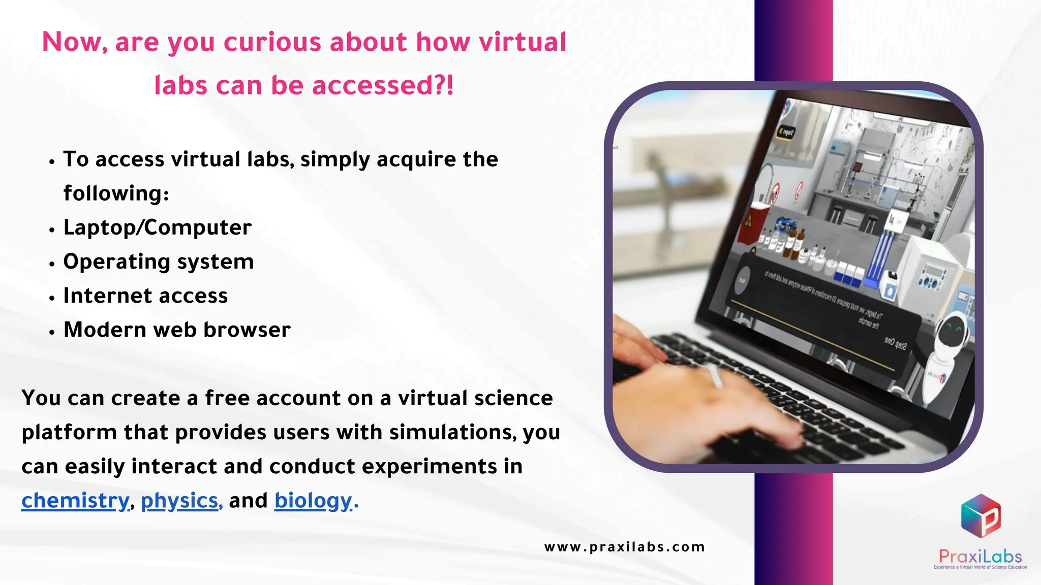 Now, are you curious about how virtual
labs can be accessed?!
To access virtual labs, simply acquire the
following:
Laptop/Computer
Operating system
Internet access
Modern web browser
You can create a free account on a virtual science
platform that provides users with simulations, you
can easily interact and conduct experiments in
chemistry, physics, and biology.
www.praxilabs.com
 