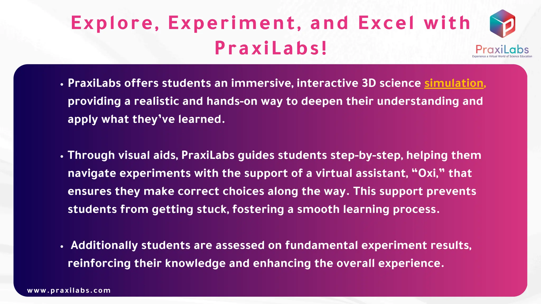 PraxiLabs offers students an immersive, interactive 3D science simulation,
providing a realistic and hands-on way to deepen their understanding and
apply what they’ve learned.
Through visual aids, PraxiLabs guides students step-by-step, helping them
navigate experiments with the support of a virtual assistant, “Oxi,” that
ensures they make correct choices along the way. This support prevents
students from getting stuck, fostering a smooth learning process.
Additionally students are assessed on fundamental experiment results,
reinforcing their knowledge and enhancing the overall experience.
www.praxilabs.com
Explore, Experiment, and Excel with
PraxiLabs!
 