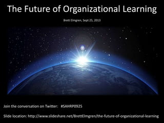 The Future of Organizational Learning
Brett Elmgren, Sept 25, 2013
Join the conversation on Twitter: #SAHRP0925
Slide location: http://www.slideshare.net/BrettElmgren/the-future-of-organizational-learning
 