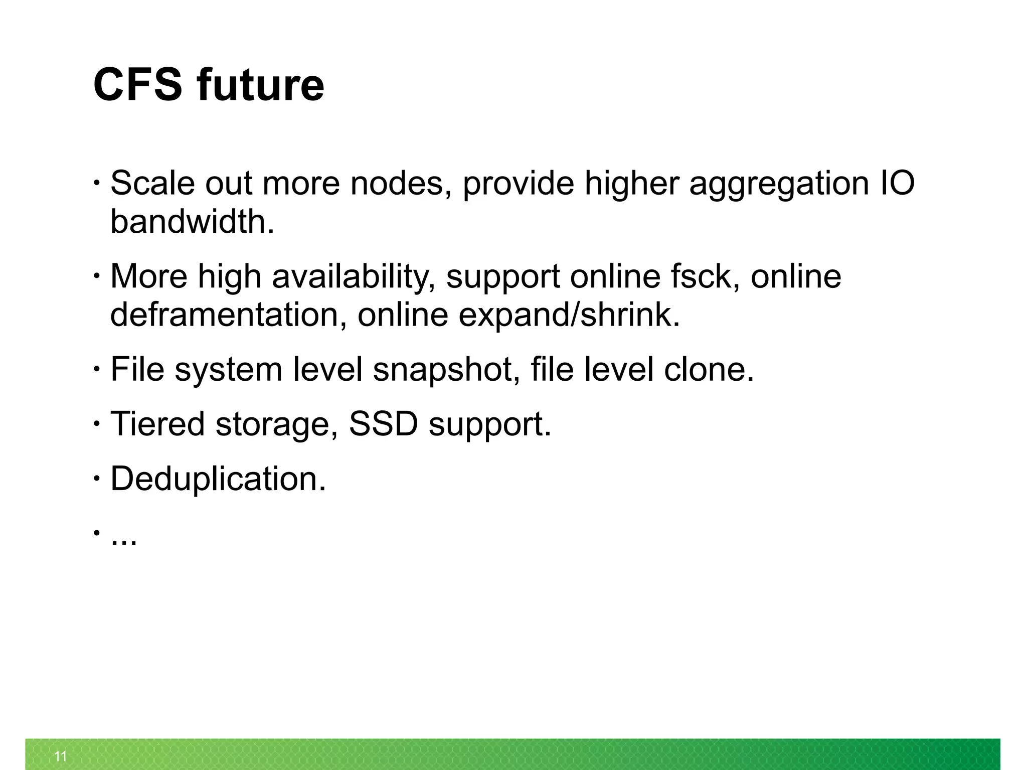 11
CFS future
• Scale out more nodes, provide higher aggregation IO
bandwidth.
• More high availability, support online fsck, online
deframentation, online expand/shrink.
• File system level snapshot, file level clone.
• Tiered storage, SSD support.
• Deduplication.
• ...
 